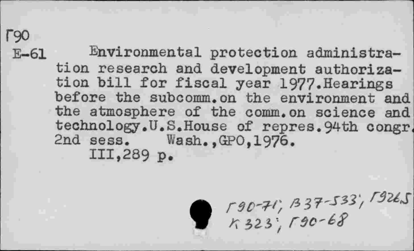 ﻿C90
E—61 Environmental protection administration research and development authorization bill for fiscal year 1977»Hearings before the subcomm.on the environment and the atmosphere of the comm.on science and technology.U.S.House of repres.94th congr 2nd sess. Wash.,GPO,1976.
111,289 p.
